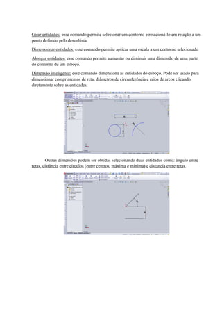 Girar entidades: esse comando permite selecionar um contorno e rotacioná-lo em relação a um
ponto definido pelo desenhista.
Dimensionar entidades: esse comando permite aplicar uma escala a um contorno selecionado
Alongar entidades: esse comando permite aumentar ou diminuir uma dimensão de uma parte
do contorno de um esboço.
Dimensão inteligente: esse comando dimensiona as entidades do esboço. Pode ser usado para
dimensionar comprimentos de reta, diâmetros de circunferência e raios de arcos clicando
diretamente sobre as entidades.
Outras dimensões podem ser obtidas selecionando duas entidades como: ângulo entre
retas, distância entre círculos (entre centros, máxima e mínima) e distancia entre retas.
 