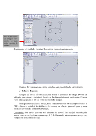 Selecionando três entidades é possível dimensionar o comprimento de arcos.
Para isso deve-se selecionar o ponto inicial do arco, o ponto final e o próprio arco.
3 - Relações de esboço:
Relações de esboço são utilizadas para definir os elementos do esboço. Devem ser
utilizadas para manter a consistência do esboço. Também substituem o uso de cotas. Existem
vários tipos de relação de esboço como são mostradas a seguir.
Para aplicar as relações de esboço, basta selecionar as duas entidades (pressionando o
CTRL durante a seleção). O Solidworks irá mostrar as relações possíveis para as duas
entidades selecionadas no Property Manager.
Coincidente: essa relação coincide duas entidades no espaço. Essa relação funciona para
pontos, retas, arcos, círculos e curvas em geral. O Solidworks irá retornar um erro sempre que
é impossível coincidir as seleções.
Para mudar a forma
de cotagem entre
círculos ou arcos
utilize essa caixa de
diálogo.
 