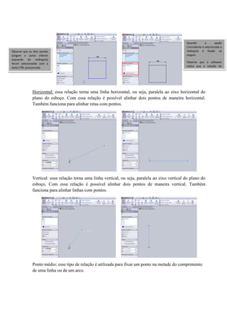 Horizontal: essa relação torna uma linha horizontal, ou seja, paralela ao eixo horizontal do
plano do esboço. Com essa relação é possível alinhar dois pontos de maneira horizontal.
Também funciona para alinhar retas com pontos.
Vertical: essa relação torna uma linha vertical, ou seja, paralela ao eixo vertical do plano do
esboço. Com essa relação é possível alinhar dois pontos de maneira vertical. Também
funciona para alinhar linhas com pontos.
Ponto médio: esse tipo de relação é utilizada para fixar um ponto na metade do comprimento
de uma linha ou de um arco.
Observe que os dois pontos
(origem e canto inferior
esquerdo do retângulo)
foram selecionados com a
tecla CTRL pressionada.
Quando a opção
Coincidente é selecionada o
retângulo é fixado na
origem.
Observe que o software
indica que a relação foi
criada
 