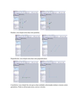 Paralelo: essa relação torna duas retas paralelas.
Perpendicular: essa relação torna duas retas perpendiculares.
Concêntrico: essa relação faz com que as duas entidades selecionadas tenham o mesmo centro
geométrico. Pode-se utilizar para arcos, curvas e círculos.
 