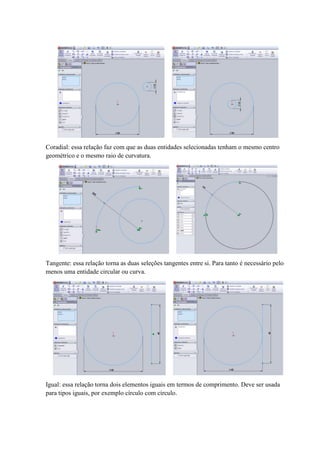 Coradial: essa relação faz com que as duas entidades selecionadas tenham o mesmo centro
geométrico e o mesmo raio de curvatura.
Tangente: essa relação torna as duas seleções tangentes entre si. Para tanto é necessário pelo
menos uma entidade circular ou curva.
Igual: essa relação torna dois elementos iguais em termos de comprimento. Deve ser usada
para tipos iguais, por exemplo círculo com círculo.
 