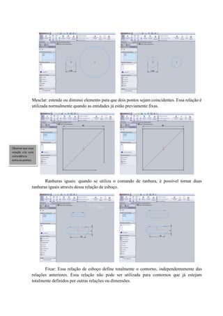 Mesclar: estende ou diminui elemento para que dois pontos sejam coincidentes. Essa relação é
utilizada normalmente quando as entidades já estão previamente fixas.
Ranhuras iguais: quando se utiliza o comando de ranhura, é possível tornar duas
ranhuras iguais através dessa relação de esboço.
Fixar: Essa relação de esboço define totalmente o contorno, independentemente das
relações anteriores. Essa relação não pode ser utilizada para contornos que já estejam
totalmente definidos por outras relações ou dimensões.
Observe que essa
relação cria uma
coincidência
entra os pontos.
 
