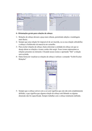 4 - Orientações gerais para relações de esboço:
1- Relações de esboço deixam a peça mais robusta, permitindo edições e modelagens
mais fáceis;
2- Sempre que uma relação for impossível de ser inserida, ou se essa relação sobredefine
o esboço o Solidworks irá marcá-la em vermelho.
3- Para excluir relações de esboço, basta selecionar a entidade de esboço em que se
deseja alterar as relações e ícones verdes irão surgir. Esses ícones representam as
relações presentes no elemento. Clicando nesses ícones e apertando “Del” a relação
será excluída.
4- Outra forma de visualizar as relações de esboço é utilizar o comando “Exibir/Excluir
Relações”
5- Sempre que o esboço estiver com a cor azul significa que este não está completamente
definido, o que significa que alguma relação de esboço está faltando ou alguma
dimensão não foi especificada. Sempre trabalhar com o esboço totalmente definido.
 