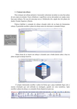 1 - Começar um esboço:
Para começar um esboço primeiro é necessário selecionar um plano ou uma face plana
de um corpo já existente. Faces cilíndricas e superfícies curvas não podem ser usadas como
base para esboços. No caso de uma peça nova o Solidworks dá a opção dos três planos do
diedro: Frontal, Superior e Direito.
Pode-se habilitar o comando de esboço clicando sobre ele na barra de ferramentas
esboço. É permitido escolher o plano de esboço antes de selecionar o comando Esboço.
Outra forma de se inserir um esboço é clicando com o botão direito sobre a face ou
plano na qual se deseja inseri-lo.
É sempre interessante escolher o plano de forma que a peça modelada fique com a
mesma orientação que será utilizada na montagem, quando em vista isométrica. Após
escolher o plano de esboço, os comandos ficam disponíveis para uso.
Os planos aparecem
dessa forma na vista
isométrica.
Por padrão o Solidworks
2010 mostra o plano
frontal
 