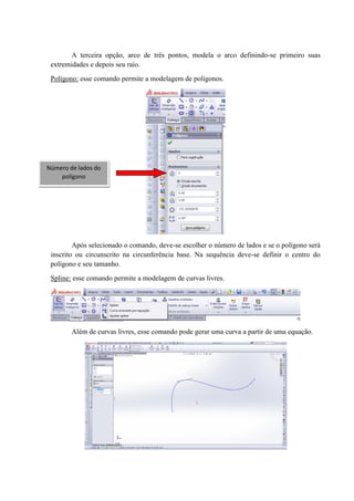 A terceira opção, arco de três pontos, modela o arco definindo-se primeiro suas
extremidades e depois seu raio.
Polígono: esse comando permite a modelagem de polígonos.
Após selecionado o comando, deve-se escolher o número de lados e se o polígono será
inscrito ou circunscrito na circunferência base. Na sequência deve-se definir o centro do
polígono e seu tamanho.
Spline: esse comando permite a modelagem de curvas livres.
Além de curvas livres, esse comando pode gerar uma curva a partir de uma equação.
Número de lados do
polígono
 