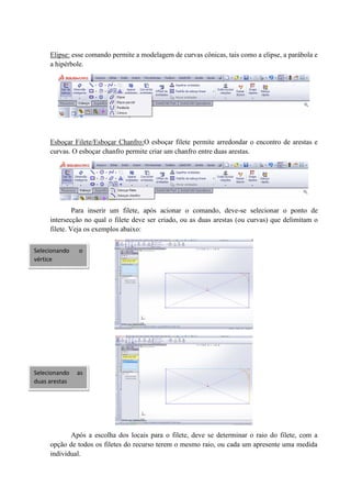 Elipse: esse comando permite a modelagem de curvas cônicas, tais como a elipse, a parábola e
a hipérbole.
Esboçar Filete/Esboçar Chanfro:O esboçar filete permite arredondar o encontro de arestas e
curvas. O esboçar chanfro permite criar um chanfro entre duas arestas.
Para inserir um filete, após acionar o comando, deve-se selecionar o ponto de
intersecção no qual o filete deve ser criado, ou as duas arestas (ou curvas) que delimitam o
filete. Veja os exemplos abaixo:
Após a escolha dos locais para o filete, deve se determinar o raio do filete, com a
opção de todos os filetes do recurso terem o mesmo raio, ou cada um apresente uma medida
individual.
Selecionando as
duas arestas
Selecionando o
vértice
 