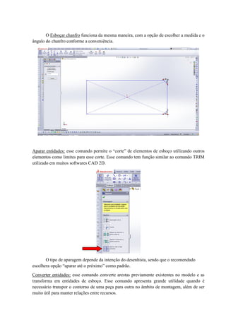 O Esboçar chanfro funciona da mesma maneira, com a opção de escolher a medida e o
ângulo do chanfro conforme a conveniência.
Aparar entidades: esse comando permite o “corte” de elementos de esboço utilizando outros
elementos como limites para esse corte. Esse comando tem função similar ao comando TRIM
utilizado em muitos softwares CAD 2D.
O tipo de aparagem depende da intenção do desenhista, sendo que o recomendado
escolhera opção “aparar até o próximo” como padrão.
Converter entidades: esse comando converte arestas previamente existentes no modelo e as
transforma em entidades de esboço. Esse comando apresenta grande utilidade quando é
necessário transpor o contorno de uma peça para outra no âmbito de montagem, além de ser
muito útil para manter relações entre recursos.
 