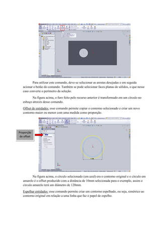 Para utilizar este comando, deve-se selecionar as arestas desejadas e em seguida
acionar o botão do comando. Também se pode selecionar faces planas de sólidos, o que nesse
caso converte o perímetro da seleção.
Na figura acima, o furo feito pelo recurso anterior é transformado em um círculo no
esboço através desse comando.
Offset de entidades: esse comando permite copiar o contorno selecionado e criar um novo
contorno maior ou menor com uma medida como proporção.
Na figura acima, o círculo selecionado (em azul) era o contorno original e o círculo em
amarelo é o offset produzido com a distância de 10mm selecionada para o exemplo, assim o
círculo amarelo terá um diâmetro de 120mm.
Espelhar entidades: esse comando permite criar um contorno espelhado, ou seja, simétrico ao
contorno original em relação a uma linha que faz o papel de espelho.
Proporção
de offset
 