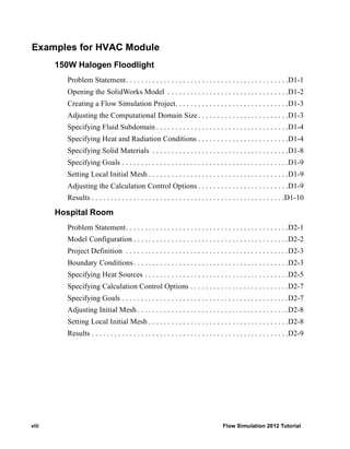 viii Flow Simulation 2012 Tutorial
Examples for HVAC Module
150W Halogen Floodlight
Problem Statement. . . . . . . . . . . . . . . . . . . . . . . . . . . . . . . . . . . . . . . . . . .D1-1
Opening the SolidWorks Model . . . . . . . . . . . . . . . . . . . . . . . . . . . . . . . .D1-2
Creating a Flow Simulation Project. . . . . . . . . . . . . . . . . . . . . . . . . . . . . .D1-3
Adjusting the Computational Domain Size . . . . . . . . . . . . . . . . . . . . . . . .D1-3
Specifying Fluid Subdomain . . . . . . . . . . . . . . . . . . . . . . . . . . . . . . . . . . .D1-4
Specifying Heat and Radiation Conditions . . . . . . . . . . . . . . . . . . . . . . . .D1-4
Specifying Solid Materials . . . . . . . . . . . . . . . . . . . . . . . . . . . . . . . . . . . .D1-8
Specifying Goals . . . . . . . . . . . . . . . . . . . . . . . . . . . . . . . . . . . . . . . . . . . .D1-9
Setting Local Initial Mesh . . . . . . . . . . . . . . . . . . . . . . . . . . . . . . . . . . . . .D1-9
Adjusting the Calculation Control Options . . . . . . . . . . . . . . . . . . . . . . . .D1-9
Results . . . . . . . . . . . . . . . . . . . . . . . . . . . . . . . . . . . . . . . . . . . . . . . . . . .D1-10
Hospital Room
Problem Statement. . . . . . . . . . . . . . . . . . . . . . . . . . . . . . . . . . . . . . . . . . .D2-1
Model Configuration . . . . . . . . . . . . . . . . . . . . . . . . . . . . . . . . . . . . . . . . .D2-2
Project Definition . . . . . . . . . . . . . . . . . . . . . . . . . . . . . . . . . . . . . . . . . . .D2-3
Boundary Conditions. . . . . . . . . . . . . . . . . . . . . . . . . . . . . . . . . . . . . . . . .D2-3
Specifying Heat Sources . . . . . . . . . . . . . . . . . . . . . . . . . . . . . . . . . . . . . .D2-5
Specifying Calculation Control Options . . . . . . . . . . . . . . . . . . . . . . . . . .D2-7
Specifying Goals . . . . . . . . . . . . . . . . . . . . . . . . . . . . . . . . . . . . . . . . . . . .D2-7
Adjusting Initial Mesh. . . . . . . . . . . . . . . . . . . . . . . . . . . . . . . . . . . . . . . .D2-8
Setting Local Initial Mesh . . . . . . . . . . . . . . . . . . . . . . . . . . . . . . . . . . . . .D2-8
Results . . . . . . . . . . . . . . . . . . . . . . . . . . . . . . . . . . . . . . . . . . . . . . . . . . . .D2-9
 