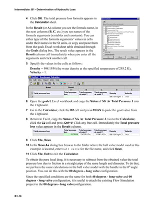 Intermediate: B1 - Determination of Hydraulic Loss
B1-16
4 Click OK. The total pressure loss formula appears in
the Calculator sheet.
In the Result (or A) column you see the formula name, in
the next columns (B, C, etc.) you see names of the
formula arguments (variables and constants). You can
either type all the formula arguments’ values in cells
under their names in the SI units, or copy and paste them
from the goals Excel worksheet table obtained through
the Goals dialog box. The result value appears in the
Result column cell immediately when you enter all the
arguments and click another cell.
5 Specify the values in the cells as follows:
Density = 998.1934 (the water density at the specified temperature of 293.2 K),
Velocity = 1.
6 Open the goals1 Excel workbook and copy the Value of SG Av Total Pressure 1 into
the Clipboard.
7 Go to the Calculator, click the B2 cell and press Ctrl+V to paste the goal value from
the Clipboard.
8 Return to Excel, copy the Value of SG Av Total Pressure 2. Go to the Calculator,
click the C2 cell and press Ctrl+V. Click any free cell. Immediately the Total pressure
loss value appears in the Result column.
9 Click File, Save.
10 In the Save As dialog box browse to the folder where the ball valve model used in this
example is located, enter ball valve for the file name, and click Save.
11 Click File, Exit to exit the Calculator.
To obtain the pure local drag, it is necessary to subtract from the obtained value the total
pressure loss due to friction in a straight pipe of the same length and diameter. To do that,
we perform the same calculations in the ball valve model with the handle in the 0o angle
position. You can do this with the 00 degrees - long valve configuration.
Since the specified conditions are the same for both 40 degrees - long valve and 00
degrees - long valve configuration, it is useful to attach the existing Flow Simulation
project to the 00 degrees - long valveconfiguration.
114709.625.78308 101841.4
 