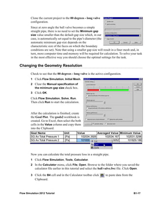 Flow Simulation 2012 Tutorial B1-17
Clone the current project to the 00 degrees - long valve
configuration.
Since at zero angle the ball valve becomes a simple
straight pipe, there is no need to set the Minimum gap
size value smaller than the default gap size which, in our
case, is automatically set equal to the pipe’s diameter (the
automatic minimum gap size depends on the
characteristic size of the faces on which the boundary
conditions are set). Note that using a smaller gap size will result in a finer mesh and, in
turn, more computer time and memory will be required for calculation. To solve your task
in the most effective way you should choose the optimal settings for the task.
Changing the Geometry Resolution
Check to see that the 00 degrees - long valve is the active configuration.
1 Click Flow Simulation, Initial Mesh.
2 Clear the Manual specification of
the minimum gap size check box.
3 Click OK.
Click Flow Simulation, Solve, Run.
Then click Run to start the calculation.
After the calculation is finished, create
the Goal Plot. The goals2 workbook is
created. Go to Excel, then select the both
cells in the Value column and copy them
into the Clipboard.
Now you can calculate the total pressure loss in a straight pipe.
1 Click Flow Simulation, Tools, Calculator.
2 In the Calculator menu, click File, Open. Browse to the folder where you saved the
calculator file earlier in this tutorial and select the ball valve.fwc file. Click Open.
3 Click the B4 cell and in the Calculator toolbar click to paste data from the
Clipboard.
Goal Name Unit Value Averaged Value Minimum Value
SG Av Total Pressure 1 [Pa] 102034.3926 102034.167 102031.5296
SG Av Total Pressure 2 [Pa] 101830.2292 101830.0052 101829.188
 