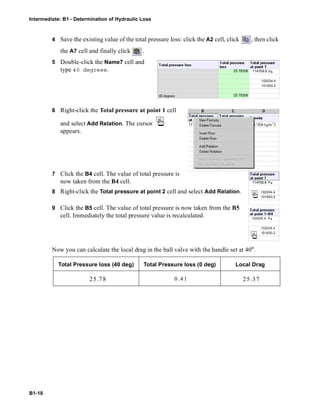 Intermediate: B1 - Determination of Hydraulic Loss
B1-18
4 Save the existing value of the total pressure loss: click the A2 cell, click , then click
the A7 cell and finally click .
5 Double-click the Name7 cell and
type 40 degrees.
6 Right-click the Total pressure at point 1 cell
and select Add Relation. The cursor
appears.
7 Click the B4 cell. The value of total pressure is
now taken from the B4 cell.
8 Right-click the Total pressure at point 2 cell and select Add Relation.
9 Click the B5 cell. The value of total pressure is now taken from the B5
cell. Immediately the total pressure value is recalculated.
Now you can calculate the local drag in the ball valve with the handle set at 40o
.
Total Pressure loss (40 deg) Total Pressure loss (0 deg) Local Drag
102034.4
101830.2
25.78308
25.78308
114709.6
114709.6
102034.4
101830.2
102034.4
102034.4
101830.2
25.78 0.41 25.37
 