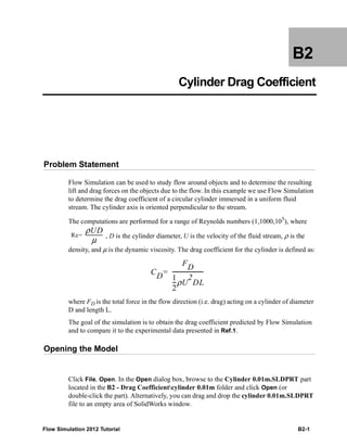 Flow Simulation 2012 Tutorial B2-1
B2
Cylinder Drag Coefficient
Problem Statement
Flow Simulation can be used to study flow around objects and to determine the resulting
lift and drag forces on the objects due to the flow. In this example we use Flow Simulation
to determine the drag coefficient of a circular cylinder immersed in a uniform fluid
stream. The cylinder axis is oriented perpendicular to the stream.
The computations are performed for a range of Reynolds numbers (1,1000,105
), where
, D is the cylinder diameter, U is the velocity of the fluid stream, ρ is the
density, and μ is the dynamic viscosity. The drag coefficient for the cylinder is defined as:
where FD is the total force in the flow direction (i.e. drag) acting on a cylinder of diameter
D and length L.
The goal of the simulation is to obtain the drag coefficient predicted by Flow Simulation
and to compare it to the experimental data presented in Ref.1.
Opening the Model
Click File, Open. In the Open dialog box, browse to the Cylinder 0.01m.SLDPRT part
located in the B2 - Drag Coefficientcylinder 0.01m folder and click Open (or
double-click the part). Alternatively, you can drag and drop the cylinder 0.01m.SLDPRT
file to an empty area of SolidWorks window.
Re
ρUD
μ
----------------=
CD
FD
1
2
---ρU
2
DL
-----------------------=
 