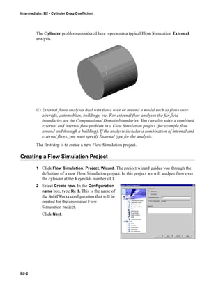 Intermediate: B2 - Cylinder Drag Coefficient
B2-2
The Cylinder problem considered here represents a typical Flow Simulation External
analysis.
 External flows analyses deal with flows over or around a model such as flows over
aircrafts, automobiles, buildings, etc. For external flow analyses the far-field
boundaries are the Computational Domain boundaries. You can also solve a combined
external and internal flow problem in a Flow Simulation project (for example flow
around and through a building). If the analysis includes a combination of internal and
external flows, you must specify External type for the analysis.
The first step is to create a new Flow Simulation project.
Creating a Flow Simulation Project
1 Click Flow Simulation, Project, Wizard. The project wizard guides you through the
definition of a new Flow Simulation project. In this project we will analyze flow over
the cylinder at the Reynolds number of 1.
2 Select Create new. In the Configuration
name box, type Re 1. This is the name of
the SolidWorks configuration that will be
created for the associated Flow
Simulation project.
Click Next.
 