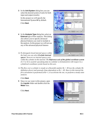 Flow Simulation 2012 Tutorial B2-3
3 In the Unit System dialog box you can
select the desired system of units for both
input and output (results).
In this project we will specify the
International System SI by default.
Click Next.
4 In the Analysis Type dialog box select an
External type of flow analysis. This dialog
also allows you to specify advanced
physical features you want to include in
the analysis. In this project we will not use
any of the advanced physical features
 To disregard closed internal spaces within
the body you can select Exclude internal
spaces; however no internal spaces exist
within the cylinder in this tutorial. The Reference axis of the global coordinate system
(X, Y or Z) is used for specifying data in a tabular or formula form with respect to a
cylindrical coordinate system based on this axis.
 The flow over a cylinder is steady at a Reynolds number Re < 40 (see the cylinder Re
definition above) and unsteady (time-dependent) at Re > 40. Since in this tutorial the
first calculation is performed at Re=1, to accelerate the run, we perform a steady-state
analysis.
Click Next.
5 Since we use water in this project, open
the Liquids folder and double-click the
Water item.
Click Next.
 