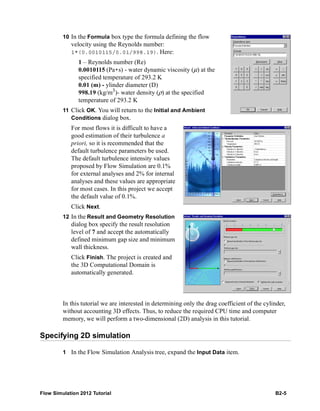 Flow Simulation 2012 Tutorial B2-5
10 In the Formula box type the formula defining the flow
velocity using the Reynolds number:
1*(0.0010115/0.01/998.19). Here:
1 – Reynolds number (Re)
0.0010115 (Pa*s) - water dynamic viscosity (μ) at the
specified temperature of 293.2 K
0.01 (m) - ylinder diameter (D)
998.19 (kg/m3
)- water density (ρ) at the specified
temperature of 293.2 K
11 Click OK. You will return to the Initial and Ambient
Conditions dialog box.
For most flows it is difficult to have a
good estimation of their turbulence a
priori, so it is recommended that the
default turbulence parameters be used.
The default turbulence intensity values
proposed by Flow Simulation are 0.1%
for external analyses and 2% for internal
analyses and these values are appropriate
for most cases. In this project we accept
the default value of 0.1%.
Click Next.
12 In the Result and Geometry Resolution
dialog box specify the result resolution
level of 7 and accept the automatically
defined minimum gap size and minimum
wall thickness.
Click Finish. The project is created and
the 3D Computational Domain is
automatically generated.
In this tutorial we are interested in determining only the drag coefficient of the cylinder,
without accounting 3D effects. Thus, to reduce the required CPU time and computer
memory, we will perform a two-dimensional (2D) analysis in this tutorial.
Specifying 2D simulation
1 In the Flow Simulation Analysis tree, expand the Input Data item.
 