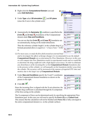 Intermediate: B2 - Cylinder Drag Coefficient
B2-6
2 Right-click the Computational Domain icon and
select Edit Definition.
3 Under Type select 2D simulation and XY plane
(since the Z-axis is the cylinder axis).
4 Automatically the Symmetry condition is specified at the
Z min and Z max boundaries of the Computational
domain under Size and Conditions.
You can see that the Z min and Z max boundaries are
set automatically, basing on the model dimensions.
Thus the reference cylinder length L in the cylinder drag (CD)
formula presented above is equal to L = Z max-Z min = 0.002
m.
 For most cases, to study the flow field around an external body
and to investigate the effects of design changes it is recommended to use the default
Computational Domain size as determined by Flow Simulation. However, in this case
we will compare the Flow Simulation results to experimental results and we would like
to determine the drag coefficient with a high degree of accuracy. In order to eliminate
any disturbances of the incoming flow at the Computational Domain boundaries due
to the presence of the cylinder, we will manually set the boundaries farther away from
the cylinder. The accuracy will be increased at the expense of required CPU time and
memory due to the larger size of Computational Domain.
5 Under Size and Conditions specify the X and Y coordinates
of the Computational domain boundaries as shown on the
picture to the right.
6 Click OK .
Since the incoming flow is aligned with the X-axis direction, the
cylinder drag coefficient is calculated through the X-component
of the force acting on the cylinder.
The X-component of force can be determined easily by specifying the appropriate Flow
Simulation goal. In this case you will need to specify the Force (X) as a Global Goal.
This ensures that the calculation will not be finished until Force (X) is fully converged in
the entire computational domain (i.e. on the cylinder surface).
 