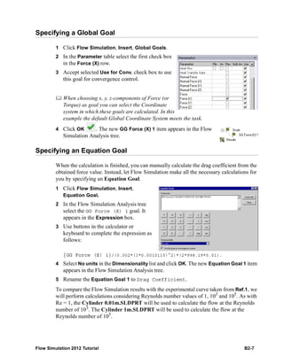 Flow Simulation 2012 Tutorial B2-7
Specifying a Global Goal
1 Click Flow Simulation, Insert, Global Goals.
2 In the Parameter table select the first check box
in the Force (X) row.
3 Accept selected Use for Conv. check box to use
this goal for convergence control.
 When choosing x, y, z-components of Force (or
Torque) as goal you can select the Coordinate
system in which these goals are calculated. In this
example the default Global Coordinate System meets the task.
4 Click OK . The new GG Force (X) 1 item appears in the Flow
Simulation Analysis tree.
Specifying an Equation Goal
When the calculation is finished, you can manually calculate the drag coefficient from the
obtained force value. Instead, let Flow Simulation make all the necessary calculations for
you by specifying an Equation Goal.
1 Click Flow Simulation, Insert,
Equation Goal.
2 In the Flow Simulation Analysis tree
select the GG Force (X) 1 goal. It
appears in the Expression box.
3 Use buttons in the calculator or
keyboard to complete the expression as
follows:
{GG Force (X) 1}/(0.002*(1*0.0010115)^2)*(2*998.19*0.01).
4 Select No units in the Dimensionality list and click OK. The new Equation Goal 1 item
appears in the Flow Simulation Analysis tree.
5 Rename the Equation Goal 1 to Drag Coefficient.
To compare the Flow Simulation results with the experimental curve taken from Ref.1, we
will perform calculations considering Reynolds number values of 1, 103
and 105
. As with
Re = 1, the Cylinder 0.01m.SLDPRT will be used to calculate the flow at the Reynolds
number of 103
. The Cylinder 1m.SLDPRT will be used to calculate the flow at the
Reynolds number of 105
.
 