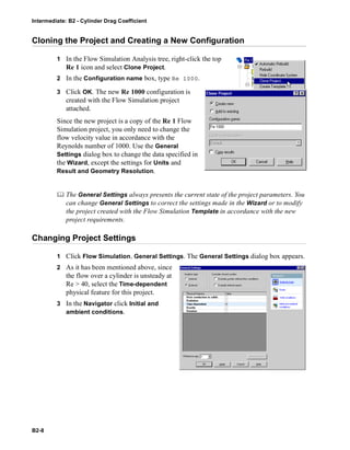 Intermediate: B2 - Cylinder Drag Coefficient
B2-8
Cloning the Project and Creating a New Configuration
1 In the Flow Simulation Analysis tree, right-click the top
Re 1 icon and select Clone Project.
2 In the Configuration name box, type Re 1000.
3 Click OK. The new Re 1000 configuration is
created with the Flow Simulation project
attached.
Since the new project is a copy of the Re 1 Flow
Simulation project, you only need to change the
flow velocity value in accordance with the
Reynolds number of 1000. Use the General
Settings dialog box to change the data specified in
the Wizard, except the settings for Units and
Result and Geometry Resolution.
 The General Settings always presents the current state of the project parameters. You
can change General Settings to correct the settings made in the Wizard or to modify
the project created with the Flow Simulation Template in accordance with the new
project requirements.
Changing Project Settings
1 Click Flow Simulation, General Settings. The General Settings dialog box appears.
2 As it has been mentioned above, since
the flow over a cylinder is unsteady at
Re > 40, select the Time-dependent
physical feature for this project.
3 In the Navigator click Initial and
ambient conditions.
 