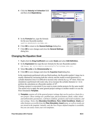 Flow Simulation 2012 Tutorial B2-9
4 Click the Velocity in X direction field
and then click Dependency.
5 In the Formula box, type the formula
for the new Reynolds number:
1e3*(0.0010115/0.01/998.19).
6 Click OK to return to the General Settings dialog box.
7 Click OK to save changes and close the General Settings
dialog box.
Changing the Equation Goal
1 Right-click the Drag Coefficient icon under Goals and select Edit Definition.
2 In the Expression box type the new formula for the new Reynolds number:
{GG Force (X) 1}/(0.002*(0.0010115*10^3)^2)*(2*998.19*0.01).
3 Select No units in the Dimensionality list.
4 Click OK to save changes and close the Equation Goal dialog box.
In the experiments performed with one fluid medium, the Reynolds number’s large rise is
usually obtained by increasing both the velocity and the model overall dimension (i.e.
cylinder diameter) since it is difficult to increase only velocity by e.g. 105
times. Since our
simulation is performed with water only, let us increase the cylinder diameter to 1 m to
perform the calculation at a Reynolds number of 105
.
Cloning a project is convenient if you want to create similar projects for the same model.
The easiest way to apply the same general project settings to another model is to use the
Flow Simulation Template.
 Template contains all of the general project settings that can be used as a basis for a
new project. These settings are: problem type, physical features, fluids, solids, initial
and ambient flow parameters, wall heat condition, geometry and result resolution, and
unit settings. Notice that Boundary Conditions, Fans, Initial Conditions, Goals and
other features accessible from the Flow Simulation, Insert menu, as well as results are
not stored in the template. Initially, only the New Project default template is available,
but you can easily create your own templates.
 