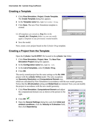 Intermediate: B2 - Cylinder Drag Coefficient
B2-10
Creating a Template
1 Click Flow Simulation, Project, Create Template.
The Create Template dialog box appears.
2 In the Template name box, type Cylinder Drag.
3 Click Save. The new Flow Simulation template is
created.
 All templates are stored as .fwp files in the
<install_dir>/Template folder, so you can easily
apply a template to any previously created models.
4 Save the model.
Next, create a new project based on the Cylinder Drag template.
Creating a Project from the Template
Open the Cylinder 1m.SLDPRT file located in the cylinder 1m folder.
1 Click Flow Simulation, Project, New. The New Flow
Simulation Project dialog box appears.
2 In the Configuration name box, type Re 1e5.
3 In the List of templates, select Cylinder Drag.
4 Click OK.
The newly created project has the same settings as the Re 1000
project with the cylinder 0.01m model. The only exceptions
are Geometry Resolution and Computational Domain size,
which are calculated by Flow Simulation in accordance with the new model geometry.
Notice that the 2D simulation setting and Global Goal are retained. Next, you can modify
the project in accordance with the new model geometry.
1 Click Flow Simulation, Computational Domain and adjust
the computational domain size as shown at the picture to the
right.
2 Click OK .
3 Open the General Settings dialog box and click Initial and
ambient conditions, click the Velocity in X direction field,
then click Dependency.
 