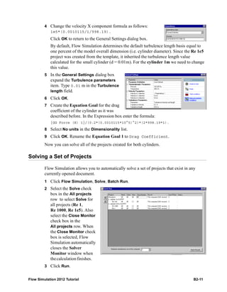 Flow Simulation 2012 Tutorial B2-11
4 Change the velocity X component formula as follows:
1e5*(0.0010115/1/998.19).
Click OK to return to the General Settings dialog box.
By default, Flow Simulation determines the default turbulence length basis equal to
one percent of the model overall dimension (i.e. cylinder diameter). Since the Re 1e5
project was created from the template, it inherited the turbulence length value
calculated for the small cylinder (d = 0.01m). For the cylinder 1m we need to change
this value.
5 In the General Settings dialog box
expand the Turbulence parameters
item. Type 0.01 m in the Turbulence
length field.
6 Click OK.
7 Create the Equation Goal for the drag
coefficient of the cylinder as it was
described before. In the Expression box enter the formula:
{GG Force (X) 1}/(0.2*(0.0010115*10^5)^2)*(2*998.19*1).
8 Select No units in the Dimensionality list.
9 Click OK. Rename the Equation Goal 1 to Drag Coefficient.
Now you can solve all of the projects created for both cylinders.
Solving a Set of Projects
Flow Simulation allows you to automatically solve a set of projects that exist in any
currently opened document.
1 Click Flow Simulation, Solve, Batch Run.
2 Select the Solve check
box in the All projects
row to select Solve for
all projects (Re 1,
Re 1000, Re 1e5). Also
select the Close Monitor
check box in the
All projects row. When
the Close Monitor check
box is selected, Flow
Simulation automatically
closes the Solver
Monitor window when
thecalculationfinishes.
3 Click Run.
 