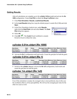 Intermediate: B2 - Cylinder Drag Coefficient
B2-12
Getting Results
After all calculations are complete, go to the cylinder 0.01m model and activate the Re
1000 configuration. Create Goal Plot to obtain the Drag Coefficient value:
1 Click Flow Simulation, Results, LoadUnload Results.
2 In the Load Results dialog box, keep the default project’s results file (2.fld) and click
Open.
3 In the Flow Simulation Analysis tree, under Results,
right-click the Goal Plots icon and select Insert. The Goal
Plot dialog box appears.
4 Select All.
5 Click OK . The Goals1 Excel workbook is created.
Switch to Excel to obtain the value.
6 Activate the Re 1 configuration and load results. Create the goal plot for both the goals.
7 Switch to the cylinder 1m part, activate the Re 1e5 configuration, load results and
create the goal plot for both the goals.
Even if the calculation is steady, the averaged value is more preferred, since in this case
the oscillation effect is of less perceptibility. We will use the averaged goal value for the
other two cases as well.
cylinder 0.01m.sldprt [Re 1000]
Goal Name Unit Value Averaged Value Minimum Value Maximum Value
GG Force (X) 1 [N] 9.87091E-05 0.000107505 9.63114E-05 0.000117573
Drag Coefficient [ ] 0.963027403 1.048840808 0.93963503 1.147072314
cylinder 0.01m.sldprt [Re 1]
Goal Name Unit Value Averaged Value Minimum Value Maximum Value
GG Force (X) 1 [N] 1.17506E-09 1.20537E-09 1.10784E-09 2.17659E-09
Drag Coefficient [ ] 11.46411299 11.75981502 10.80831278 21.23530733
cylinder 1m.sldprt [Re 1e5]
Goal Name Unit Value Averaged Value Minimum Value Maximum Value
GG Force (X) 1 [N] 0.674995761 0.745965504 0.67228847 0.827855279
Drag Coefficient [ ] 0.658540495 0.727780114 0.655899203 0.807673554
 