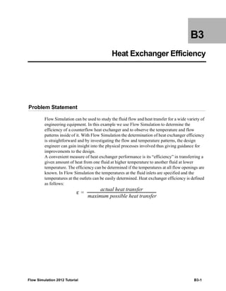 Flow Simulation 2012 Tutorial B3-1
B3
Heat Exchanger Efficiency
Problem Statement
Flow Simulation can be used to study the fluid flow and heat transfer for a wide variety of
engineering equipment. In this example we use Flow Simulation to determine the
efficiency of a counterflow heat exchanger and to observe the temperature and flow
patterns inside of it. With Flow Simulation the determination of heat exchanger efficiency
is straightforward and by investigating the flow and temperature patterns, the design
engineer can gain insight into the physical processes involved thus giving guidance for
improvements to the design.
A convenient measure of heat exchanger performance is its “efficiency” in transferring a
given amount of heat from one fluid at higher temperature to another fluid at lower
temperature. The efficiency can be determined if the temperatures at all flow openings are
known. In Flow Simulation the temperatures at the fluid inlets are specified and the
temperatures at the outlets can be easily determined. Heat exchanger efficiency is defined
as follows:
ε
actual heat transfer
maximum possible heat transfer
------------------------------------------------------------------------------=
 