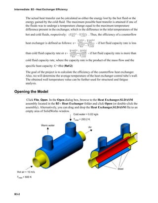 Intermediate: B3 - Heat Exchanger Efficiency
B3-2
The actual heat transfer can be calculated as either the energy lost by the hot fluid or the
energy gained by the cold fluid. The maximum possible heat transfer is attained if one of
the fluids was to undergo a temperature change equal to the maximum temperature
difference present in the exchanger, which is the difference in the inlet temperatures of the
hot and cold fluids, respectively: . Thus, the efficiency of a counterflow
heat exchanger is defined as follows: - if hot fluid capacity rate is less
than cold fluid capacity rate or - if hot fluid capacity rate is more than
cold fluid capacity rate, where the capacity rate is the product of the mass flow and the
specific heat capacity: C= (Ref.2)
The goal of the project is to calculate the efficiency of the counterflow heat exchanger.
Also, we will determine the average temperature of the heat exchanger central tube’s wall.
The obtained wall temperature value can be further used for structural and fatigue
analysis.
Opening the Model
Click File, Open. In the Open dialog box, browse to the Heat Exchanger.SLDASM
assembly located in the B3 - Heat Exchanger folder and click Open (or double-click the
assembly). Alternatively, you can drag and drop the Heat Exchanger.SLDASM file to an
empty area of SolidWorks window.
Thot
inlet Tcold
inlet–( )
ε
Thot
inlet Thot
outlet–
Thot
inlet Tcold
inlet–
------------------------------------=
ε
Tcold
outlet Tcold
inlet–
Thot
inlet Tcold
inlet–
------------------------------------=
m· c
Warm water
Cold water = 0.02 kg/s
Tinlet = 293.2 K
Air
Steel
Hot air = 10 m/s
Tinlet = 600 K
 