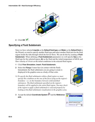 Intermediate: B3 - Heat Exchanger Efficiency
B3-6
.
4 Click OK .
Specifying a Fluid Subdomain
Since we have selected Liquids as the Default fluid type and Water as the Default fluid in
the Wizard, we need to specify another fluid type and select another fluid (air) for the fluid
region inside the tube through which the hot air flows. We can do this by creating a Fluid
Subdomain. When defining a Fluid Subdomain parameters we will specify Gas as the
fluid type for the selected region, Air as the fluid and the initial temperature of 600 K and
flow velocity of 10 m/s as the initial conditions in the selected fluid region.
1 Click Flow Simulation, Insert, Fluid Subdomain.
2 Select the Flange 1 inner face (in contact with the fluid).
Immediately the fluid subdomain you are going to create is
displayed in the graphics area as a body of blue color.
 To specify the fluid subdomain within a fluid region we must
specify this condition on the one of the faces lying on the region’s
boundary - i.e. on the boundary between solid and fluid
substances. The fluid subdomain specified on the region’s
boundary will be applied to the entire fluid region. You may check
if the region to apply a fluid subdomain is selected properly by
looking at the fluid subdomain visualization in the graphics area.
3 Accept the default Coordinate System and the Reference
axis.
 