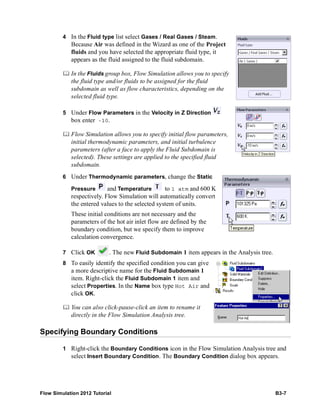 Flow Simulation 2012 Tutorial B3-7
4 In the Fluid type list select Gases / Real Gases / Steam.
Because Air was defined in the Wizard as one of the Project
fluids and you have selected the appropriate fluid type, it
appears as the fluid assigned to the fluid subdomain.
 In the Fluids group box, Flow Simulation allows you to specify
the fluid type and/or fluids to be assigned for the fluid
subdomain as well as flow characteristics, depending on the
selected fluid type.
5 Under Flow Parameters in the Velocity in Z Direction
box enter -10.
 Flow Simulation allows you to specify initial flow parameters,
initial thermodynamic parameters, and initial turbulence
parameters (after a face to apply the Fluid Subdomain is
selected). These settings are applied to the specified fluid
subdomain.
6 Under Thermodynamic parameters, change the Static
Pressure and Temperature to 1 atm and 600 K
respectively. Flow Simulation will automatically convert
the entered values to the selected system of units.
These initial conditions are not necessary and the
parameters of the hot air inlet flow are defined by the
boundary condition, but we specify them to improve
calculation convergence.
7 Click OK . The new Fluid Subdomain 1 item appears in the Analysis tree.
8 To easily identify the specified condition you can give
a more descriptive name for the Fluid Subdomain 1
item. Right-click the Fluid Subdomain 1 item and
select Properties. In the Name box type Hot Air and
click OK.
 You can also click-pause-click an item to rename it
directly in the Flow Simulation Analysis tree.
Specifying Boundary Conditions
1 Right-click the Boundary Conditions icon in the Flow Simulation Analysis tree and
select Insert Boundary Condition. The Boundary Condition dialog box appears.
 