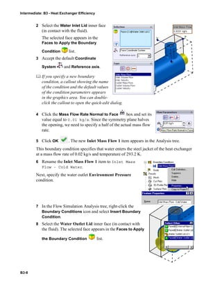 Intermediate: B3 - Heat Exchanger Efficiency
B3-8
2 Select the Water Inlet Lid inner face
(in contact with the fluid).
The selected face appears in the
Faces to Apply the Boundary
Condition list.
3 Accept the default Coordinate
System and Reference axis.
 If you specify a new boundary
condition, a callout showing the name
of the condition and the default values
of the condition parameters appears
in the graphics area. You can double-
click the callout to open the quick-edit dialog.
4 Click the Mass Flow Rate Normal to Face box and set its
value equal to 0.01 kg/s. Since the symmetry plane halves
the opening, we need to specify a half of the actual mass flow
rate.
5 Click OK . The new Inlet Mass Flow 1 item appears in the Analysis tree.
This boundary condition specifies that water enters the steel jacket of the heat exchanger
at a mass flow rate of 0.02 kg/s and temperature of 293.2 K.
6 Rename the Inlet Mass Flow 1 item to Inlet Mass
Flow - Cold Water.
Next, specify the water outlet Environment Pressure
condition.
7 In the Flow Simulation Analysis tree, right-click the
Boundary Conditions icon and select Insert Boundary
Condition.
8 Select the Water Outlet Lid inner face (in contact with
the fluid). The selected face appears in the Faces to Apply
the Boundary Condition list.
 
