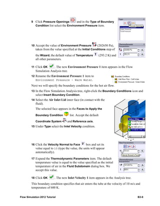 Flow Simulation 2012 Tutorial B3-9
9 Click Pressure Openings and in the Type of Boundary
Condition list select the Environment Pressure item.
10 Accept the value of Environment Pressure (202650 Pa),
taken from the value specified at the Initial Conditions step of
the Wizard, the default value of Temperature (293.2 K) and
all other parameters.
11 Click OK . The new Environment Pressure 1 item appears in the Flow
Simulation Analysis tree.
12 Rename the Environment Pressure 1 item to
Environment Pressure – Warm Water.
Next we will specify the boundary conditions for the hot air flow.
13 In the Flow Simulation Analysis tree, right-click the Boundary Conditions icon and
select Insert Boundary Condition.
14 Select the Air Inlet Lid inner face (in contact with the
fluid).
The selected face appears in the Faces to Apply the
Boundary Condition list. Accept the default
Coordinate System and Reference axis.
15 Under Type select the Inlet Velocity condition.
16 Click the Velocity Normal to Face box and set its
value equal to 10 (type the value, the units will appear
automatically).
17 Expand the Thermodynamic Parameters item. The default
temperature value is equal to the value specified as the initial
temperature of air in the Fluid Subdomain dialog box. We
accept this value.
18 Click OK . The new Inlet Velocity 1 item appears in the Analysis tree.
This boundary condition specifies that air enters the tube at the velocity of 10 m/s and
temperature of 600 K.
 