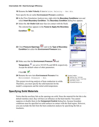 Intermediate: B3 - Heat Exchanger Efficiency
B3-10
19 Rename the Inlet Velocity 1 item to Inlet Velocity – Hot Air.
Next specify the air outlet Environment Pressure condition.
20 In the Flow Simulation Analysis tree, right-click the Boundary Conditions icon and
select Insert Boundary Condition. The Boundary Condition dialog box appears.
21 Select the Air Outlet Lid inner face (in contact with the fluid).
The selected face appears in the Faces to Apply the Boundary
Condition list.
22 Click Pressure Openings and in the Type of Boundary
Condition list select the Environment Pressure item.
23 Make sure that the Environment Pressure and
Temperature are set to 101325 Pa and 600 K respectively.
Accept the default values of other parameters.
Click OK .
24 Rename the new item Environment Pressure 1 to
Environment Pressure – Air.
This project involving analysis of heat conduction in solids.
Therefore, you must specify the solid materials for the
model’s components and the initial solid temperature.
Specifying Solid Materials
Notice that the auxiliary lids on the openings are solid. Since the material for the lids is the
default stainless steel, they will have an influence on the heat transfer. You cannot
suppress or disable them in the Component Control dialog box, because boundary
conditions must be specified on solid surfaces in contact with the fluid region. However,
you can exclude the lids from the heat conduction analysis by specifying the lids as
insulators.
 