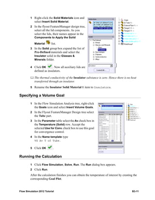 Flow Simulation 2012 Tutorial B3-11
1 Right-click the Solid Materials icon and
select Insert Solid Material.
2 In the flyout FeatureManager design tree,
select all the lid components. As you
select the lids, their names appear in the
Components to Apply the Solid
Material list.
3 In the Solid group box expand the list of
Pre-Defined materials and select the
Insulator solid in the Glasses &
Minerals folder.
4 Click OK . Now all auxiliary lids are
defined as insulators.
 The thermal conductivity of the Insulator substance is zero. Hence there is no heat
transferred through an insulator.
5 Rename the Insulator Solid Material 1 item to Insulators.
Specifying a Volume Goal
1 In the Flow Simulation Analysis tree, right-click
the Goals icon and select Insert Volume Goals.
2 In the Flyout FeatureManager Design tree select
the Tube part.
3 In the Parameter table select the Av check box in
the Temperature (Solid) row. Accept the
selected Use for Conv. check box to use this goal
for convergence control.
4 In the Name template type
VG Av T of Tube.
5 Click OK .
Running the Calculation
1 Click Flow Simulation, Solve, Run. The Run dialog box appears.
2 Click Run.
After the calculation finishes you can obtain the temperature of interest by creating the
corresponding Goal Plot.
 