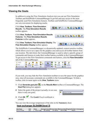 Intermediate: B3 - Heat Exchanger Efficiency
B3-12
Viewing the Goals
In addition to using the Flow Simulation Analysis tree you can use Flow Simulation
Toolbars and SolidWorks CommandManager to get fast and easy access to the most
frequently used Flow Simulation features. Toolbars and SolidWorks CommandManager
are very convenient for displaying results.
Click View, Toolbars, Flow Simulation
Results. The Flow Simulation Results
toolbar appears.
Click View, Toolbars, Flow Simulation Results
Features. The Flow Simulation Results
Features toolbar appears.
Click View, Toolbars, Flow Simulation Display. The
Flow Simulation Display toolbar appears.
The SolidWorks CommandManager is a dynamically-updated, context-sensitive toolbar,
which allows you to save space for the graphics area and access all toolbar buttons from
one location. The tabs below the CommandManager is used to select a specific group of
commands and features to make their toolbar buttons available in the CommandManager.
To get access to the Flow Simulation commands and features, click the Flow Simulation
tab of the CommandManager.
If you wish, you may hide the Flow Simulation toolbars to save the space for the graphics
area, since all necessary commands are available in the CommandManager. To hide a
toolbar, click its name again in the View, Toolbars menu.
1 Click Generate goal plot on the Results Main toolbar or CommandManager. The
Goal Plot dialog box appears.
2 Select the goals of the project (actually, in our case
there is only one goal) .
3 Click OK . The Goals1 Excel workbook is
created.
You can view the average temperature of the tube on the Summary sheet.
heat exchanger.SLDASM [level 3]
Goal Name Unit Value Averaged Value Minimum Value Maximum Value Progress [%] Use In Convergence
VG Av T of Tube [K] 343.2771368 342.7244032 341.792912 343.2771368 100 Yes
 