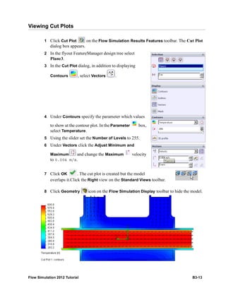 Flow Simulation 2012 Tutorial B3-13
Viewing Cut Plots
1 Click Cut Plot on the Flow Simulation Results Features toolbar. The Cut Plot
dialog box appears.
2 In the flyout FeatureManager design tree select
Plane3.
3 In the Cut Plot dialog, in addition to displaying
Contours , select Vectors .
4 Under Contours specify the parameter which values
to show at the contour plot. In the Parameter box,
select Temperature.
5 Using the slider set the Number of Levels to 255.
6 Under Vectors click the Adjust Minimum and
Maximum and change the Maximum velocity
to 0.004 m/s.
7 Click OK . The cut plot is created but the model
overlaps it.Click the Right view on the Standard Views toolbar.
8 Click Geometry icon on the Flow Simulation Display toolbar to hide the model.
 