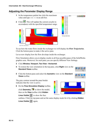 Intermediate: B3 - Heat Exchanger Efficiency
B3-14
Adjusting the Parameter Display Range
1 In the temperature palette bar click the maximum
value and type 300 K in an edit box
2 Click . This will update the current cut plot in
accoradance with the specified temperature range.
To see how the water flows inside the exchanger we will display the Flow Trajectories.
Click the bottom pane to make it the active pane.
Let us now display how the flow develops inside the exchanger.
Flow Simulation allows you to display results in all four possible panes of the SolidWorks
graphics area. Moreover, for each pane you can specify different View Settings.
3 Click Window, Viewport, Two View - Horizontal.
4 To restore the view orientation in the top pane, click Right view on the
Standard Views toolbar.
5 Click the bottom pane and select the Isometric view on the Standard
Views toolbar.
The gray contour around the pane border
indicates that the view is active.
6 On the Flow Simulation Display toolbar,
click Geometry to show the model,
then on the View toolbar click Hidden
Lines Visible to show the face
outlines. Click the top pane and set the same display mode for it by clicking Hidden
Lines Visible again.
 