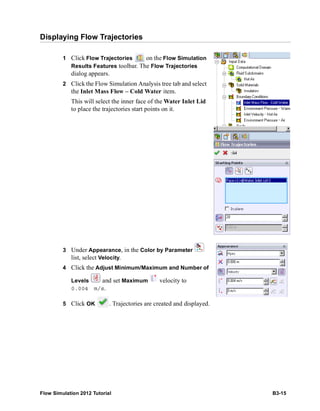 Flow Simulation 2012 Tutorial B3-15
Displaying Flow Trajectories
1 Click Flow Trajectories on the Flow Simulation
Results Features toolbar. The Flow Trajectories
dialog appears.
2 Click the Flow Simulation Analysis tree tab and select
the Inlet Mass Flow – Cold Water item.
This will select the inner face of the Water Inlet Lid
to place the trajectories start points on it.
3 Under Appearance, in the Color by Parameter
list, select Velocity.
4 Click the Adjust Minimum/Maximum and Number of
Levels and set Maximum velocity to
0.004 m/s.
5 Click OK . Trajectories are created and displayed.
 