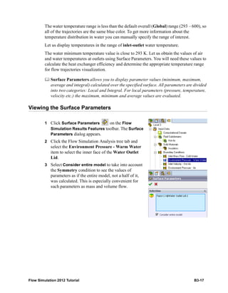 Flow Simulation 2012 Tutorial B3-17
The water temperature range is less than the default overall (Global) range (293 – 600), so
all of the trajectories are the same blue color. To get more information about the
temperature distribution in water you can manually specify the range of interest.
Let us display temperatures in the range of inlet-outlet water temperature.
The water minimum temperature value is close to 293 K. Let us obtain the values of air
and water temperatures at outlets using Surface Parameters. You will need these values to
calculate the heat exchanger efficiency and determine the appropriate temperature range
for flow trajectories visualization.
 Surface Parameters allows you to display parameter values (minimum, maximum,
average and integral) calculated over the specified surface. All parameters are divided
into two categories: Local and Integral. For local parameters (pressure, temperature,
velocity etc.) the maximum, minimum and average values are evaluated.
Viewing the Surface Parameters
1 Click Surface Parameters on the Flow
Simulation Results Features toolbar. The Surface
Parameters dialog appears.
2 Click the Flow Simulation Analysis tree tab and
select the Environment Pressure - Warm Water
item to select the inner face of the Water Outlet
Lid.
3 Select Consider entire model to take into account
the Symmetry condition to see the values of
parameters as if the entire model, not a half of it,
was calculated. This is especially convenient for
such parameters as mass and volume flow.
 