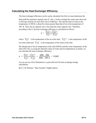 Flow Simulation 2012 Tutorial B3-19
Calculating the Heat Exchanger Efficiency
The heat exchanger efficiency can be easily calculated, but first we must determine the
fluid with the minimum capacity rate (C= ). In this example the water mass flow rate
is 0.02 kg/s and the air mass flow rate is 0.046 kg/s. The specific heat of water at the
temperature of 300 K is about five times greater than that of air at the temperature of
586 K. Thus, the air capacity rate is less than the water capacity rate. Therefore,
according to Ref.2, the heat exchanger efficiency is calculated as follows:
where is the temperature of the air at the inlet, is the temperature of the
air at the outlet and is the temperature of the water at the inlet.
We already know the air temperature at the inlet (600 K) and the water temperature at the
inlet (293.2 K), so using the obtained values of water and air temperatures at outlets, we
can calculate the heat exchanger efficiency:
As you can see, Flow Simulation is a powerful tool for heat-exchanger design
calculations.
Ref. 2 J.P. Holman. “Heat Transfer” Eighth edition.
cm
ε
Thot
inlet
Thot
outlet
–
Thot
inlet
Tcold
inlet
–
-------------------------------,=
Thot
inlet
Thot
outlet
Tcold
inlet
ε
Thot
inlet
Thot
outlet
–
Thot
inlet
Tcold
inlet
–
-------------------------------
600 586–
600 293.2–
---------------------------- 0.045= = =
 