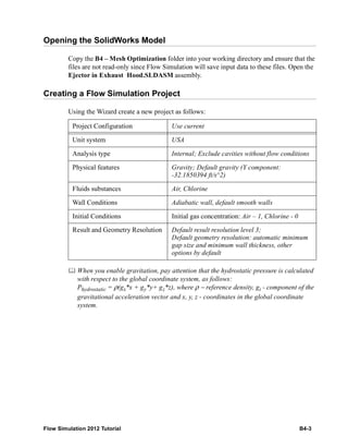Flow Simulation 2012 Tutorial B4-3
Opening the SolidWorks Model
Copy the B4 – Mesh Optimization folder into your working directory and ensure that the
files are not read-only since Flow Simulation will save input data to these files. Open the
Ejector in Exhaust Hood.SLDASM assembly.
Creating a Flow Simulation Project
Using the Wizard create a new project as follows:
 When you enable gravitation, pay attention that the hydrostatic pressure is calculated
with respect to the global coordinate system, as follows:
Phydrostatic = ρ(gx*x + gy*y+ gz*z), where ρ − reference density, gi - component of the
gravitational acceleration vector and x, y, z - coordinates in the global coordinate
system.
Project Configuration Use current
Unit system USA
Analysis type Internal; Exclude cavities without flow conditions
Physical features Gravity; Default gravity (Y component:
-32.1850394 ft/s^2)
Fluids substances Air, Chlorine
Wall Conditions Adiabatic wall, default smooth walls
Initial Conditions Initial gas concentration: Air – 1, Chlorine - 0
Result and Geometry Resolution Default result resolution level 3;
Default geometry resolution: automatic minimum
gap size and minimum wall thickness, other
options by default
 