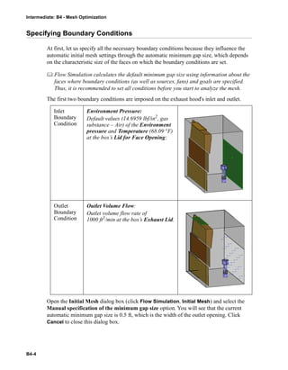 Intermediate: B4 - Mesh Optimization
B4-4
Specifying Boundary Conditions
At first, let us specify all the necessary boundary conditions because they influence the
automatic initial mesh settings through the automatic minimum gap size, which depends
on the characteristic size of the faces on which the boundary conditions are set.
 Flow Simulation calculates the default minimum gap size using information about the
faces where boundary conditions (as well as sources, fans) and goals are specified.
Thus, it is recommended to set all conditions before you start to analyze the mesh.
The first two boundary conditions are imposed on the exhaust hood's inlet and outlet.
Open the Initial Mesh dialog box (click Flow Simulation, Initial Mesh) and select the
Manual specification of the minimum gap size option. You will see that the current
automatic minimum gap size is 0.5 ft, which is the width of the outlet opening. Click
Cancel to close this dialog box.
Inlet
Boundary
Condition
Environment Pressure:
Default values (14.6959 lbf/in2
, gas
substance – Air) of the Environment
pressure and Temperature (68.09 °F)
at the box’s Lid for Face Opening;
Outlet
Boundary
Condition
Outlet Volume Flow:
Outlet volume flow rate of
1000 ft3
/min at the box’s Exhaust Lid.
 