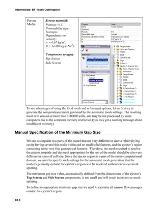 Intermediate: B4 - Mesh Optimization
B4-6
To see advantages of using the local mesh and refinement options, let us first try to
generate the computational mesh governed by the automatic mesh settings. The resulting
mesh will consist of more than 1000000 cells, and may be not processed by some
computers due to the computer memory restriction (you may get a warning message about
insufficient memory)
Manual Specification of the Minimum Gap Size
We can distinguish two parts of the model that are very different in size: a relatively big
cavity having several thin walls within and no small solid features, and the ejector’s region
containing some very fine geometrical features. Therefore, the mesh required to resolve
the ejector properly and the mesh appropriate for the rest of the model should be also very
different in terms of cell size. Since the ejector region is a part of the entire computational
domain, we need to specify such settings for the automatic mesh generation that the
model’s geometry outside the ejector’s region will be resolved without excessive mesh
splitting.
The minimum gap size value, automatically defined from the dimensions of the ejector’s
Top Screen and Side Screen components, is too small and will result in excessive mesh
splitting.
To define an appropriate minimum gap size we need to examine all narrow flow passages
outside the ejector’s region:
Porous
Media
Screen material:
Porosity: 0.5,
Permeability type:
Isotropic,
Dependency on
velocity:
A = 0.07 kg/m4,
B = 3e-008 kg/(s*m3
).
Components to apply:
Top Screen
Side Screen
 