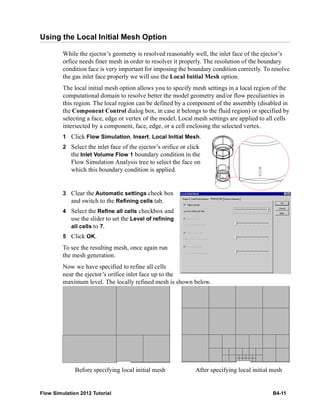 Flow Simulation 2012 Tutorial B4-11
Using the Local Initial Mesh Option
While the ejector’s geometry is resolved reasonably well, the inlet face of the ejector’s
orfice needs finer mesh in order to resolver it properly. The resolution of the boundary
condition face is very important for imposing the boundary condition correctly. To resolve
the gas inlet face properly we will use the Local Initial Mesh option.
The local initial mesh option allows you to specify mesh settings in a local region of the
computational domain to resolve better the model geometry and/or flow peculiarities in
this region. The local region can be defined by a component of the assembly (disabled in
the Component Control dialog box, in case it belongs to the fluid region) or specified by
selecting a face, edge or vertex of the model. Local mesh settings are applied to all cells
intersected by a component, face, edge, or a cell enclosing the selected vertex.
1 Click Flow Simulation, Insert, Local Initial Mesh.
2 Select the inlet face of the ejector’s orifice or click
the Inlet Volume Flow 1 boundary condition in the
Flow Simulation Analysis tree to select the face on
which this boundary condition is applied.
3 Clear the Automatic settings check box
and switch to the Refining cells tab.
4 Select the Refine all cells checkbox and
use the slider to set the Level of refining
all cells to 7.
5 Click OK.
To see the resulting mesh, once again run
the mesh generation.
Now we have specified to refine all cells
near the ejector’s orifice inlet face up to the
maximum level. The locally refined mesh is shown below.
Before specifying local initial mesh After specifying local initial mesh
 