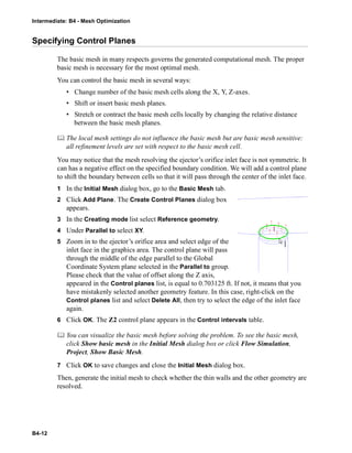 Intermediate: B4 - Mesh Optimization
B4-12
Specifying Control Planes
The basic mesh in many respects governs the generated computational mesh. The proper
basic mesh is necessary for the most optimal mesh.
You can control the basic mesh in several ways:
• Change number of the basic mesh cells along the X, Y, Z-axes.
• Shift or insert basic mesh planes.
• Stretch or contract the basic mesh cells locally by changing the relative distance
between the basic mesh planes.
 The local mesh settings do not influence the basic mesh but are basic mesh sensitive:
all refinement levels are set with respect to the basic mesh cell.
You may notice that the mesh resolving the ejector’s orifice inlet face is not symmetric. It
can has a negative effect on the specified boundary condition. We will add a control plane
to shift the boundary between cells so that it will pass through the center of the inlet face.
1 In the Initial Mesh dialog box, go to the Basic Mesh tab.
2 Click Add Plane. The Create Control Planes dialog box
appears.
3 In the Creating mode list select Reference geometry.
4 Under Parallel to select XY.
5 Zoom in to the ejector’s orifice area and select edge of the
inlet face in the graphics area. The control plane will pass
through the middle of the edge parallel to the Global
Coordinate System plane selected in the Parallel to group.
Please check that the value of offset along the Z axis,
appeared in the Control planes list, is equal to 0.703125 ft. If not, it means that you
have mistakenly selected another geometry feature. In this case, right-click on the
Control planes list and select Delete All, then try to select the edge of the inlet face
again.
6 Click OK. The Z2 control plane appears in the Control intervals table.
 You can visualize the basic mesh before solving the problem. To see the basic mesh,
click Show basic mesh in the Initial Mesh dialog box or click Flow Simulation,
Project, Show Basic Mesh.
7 Click OK to save changes and close the Initial Mesh dialog box.
Then, generate the initial mesh to check whether the thin walls and the other geometry are
resolved.
 