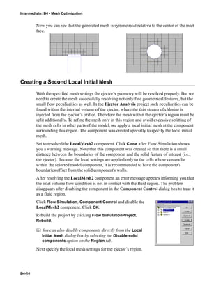 Intermediate: B4 - Mesh Optimization
B4-14
Now you can see that the generated mesh is symmetrical relative to the center of the inlet
face.
Creating a Second Local Initial Mesh
With the specified mesh settings the ejector’s geometry will be resolved properly. But we
need to create the mesh successfully resolving not only fine geometrical features, but the
small flow peculiarities as well. In the Ejector Analysis project such peculiarities can be
found within the internal volume of the ejector, where the thin stream of chlorine is
injected from the ejector’s orifice. Therefore the mesh within the ejector’s region must be
split additionally. To refine the mesh only in this region and avoid excessive splitting of
the mesh cells in other parts of the model, we apply a local initial mesh at the component
surrounding this region. The component was created specially to specify the local initial
mesh.
Set to resolved the LocalMesh2 component. Click Close after Flow Simulation shows
you a warning message. Note that this component was created so that there is a small
distance between the boundaries of the component and the solid feature of interest (i.e.,
the ejector). Because the local settings are applied only to the cells whose centers lie
within the selected model component, it is recommended to have the component's
boundaries offset from the solid component's walls.
After resolving the LocalMesh2 component an error message appears informing you that
the inlet volume flow condition is not in contact with the fluid region. The problem
disappears after disabling the component in the Component Control dialog box to treat it
as a fluid region.
Click Flow Simulation, Component Control and disable the
LocalMesh2 component. Click OK.
Rebuild the project by clicking Flow SimulationProject,
Rebuild.
 You can also disable components directly from the Local
Initial Mesh dialog box by selecting the Disable solid
components option on the Region tab.
Next specify the local mesh settings for the ejector’s region.
 
