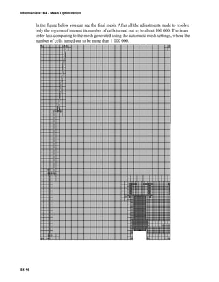Intermediate: B4 - Mesh Optimization
B4-16
In the figure below you can see the final mesh. After all the adjustments made to resolve
only the regions of interest its number of cells turned out to be about 100 000. The is an
order less comparing to the mesh generated using the automatic mesh settings, where the
number of cells turned out to be more than 1 000 000.
 