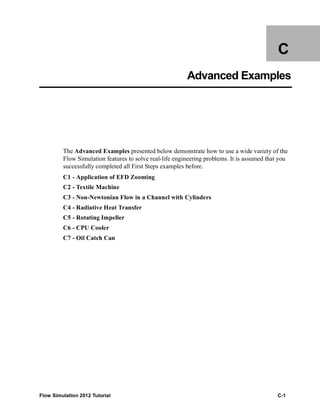 Flow Simulation 2012 Tutorial C-1
C
Advanced Examples
The Advanced Examples presented below demonstrate how to use a wide variety of the
Flow Simulation features to solve real-life engineering problems. It is assumed that you
successfully completed all First Steps examples before.
C1 - Application of EFD Zooming
C2 - Textile Machine
C3 - Non-Newtonian Flow in a Channel with Cylinders
C4 - Radiative Heat Transfer
C5 - Rotating Impeller
C6 - CPU Cooler
C7 - Oil Catch Can
 