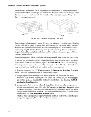 Advanced Examples: C1 - Application of EFD Zooming
C1-2
The problem’s engineering aim is to determine the temperature of the main chip when
using one of two heat sink designs considered with the other conditions unchanged within
the enclosure. As a result, we will determinethe difference in cooling capability between
these two competing shapes.
As you can see, all components within the electronic enclosure except the main chip’s heat
sink are specified as coarse shapes without any small details, since they do not influence
the main chip’s temperature which is the aim of the analysis (the enclosure model was
preliminary simplified to this level on purpose). On the contrary, the heat sink of each
shape is featured by multiple thin (thickness of 0.1 in) fins with narrow (gaps of 0.1 in)
channels between them.
To solve this problem, Flow Simulation offers two possible approaches described below.
In the first and more direct way, we compute the entire flow inside the whole electronic
enclosure for each heat sink shape using the Local Initial Mesh option for constructing a
fine computational mesh in the heat sink’s narrow channels and thin fins. Naturally, the
Heat conduction in solids option is enabled in these computations.
In the other, two-stage way (EFD Zooming using the Transferred Boundary Condition
option), we solve the same problem in the following stages:
1 computing the entire flow inside the whole electronic enclosure at a low result
resolution level without resolving the heat sink’s fine features (so, the parallelepiped
envelope is specified instead of the heat sink’s comb shape) and disabling the Heat
conduction in solids option;
2 computing the flow over the real comb-shaped heat sink in a smaller computational
domain surrounding the main chip, using the Transferred Boundary Condition option
to take the first stage’s computation results as boundary conditions, specifying a fine
computational mesh in the heat sink’s narrow channels and thin fins to resolve them,
and enabling the Heat conduction in solids option.
The first stage’s computation is performed once and then used for the second stage’s
computations performed for each of the heat sink’s shapes.
No.1
No.2
The heat sink’s competing shapes (No.1 and No.2)
 